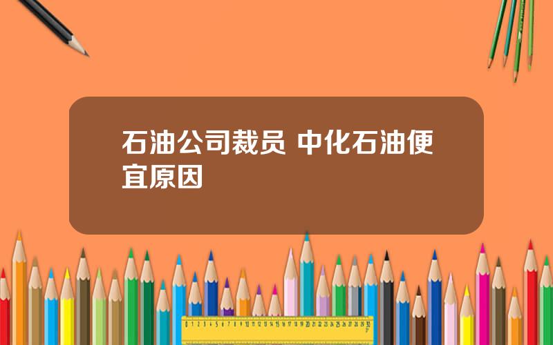 石油公司裁员 中化石油便宜原因
